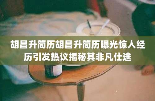 胡昌升简历胡昌升简历曝光惊人经历引发热议揭秘其非凡仕途