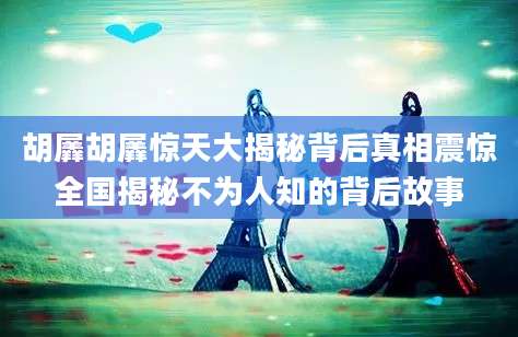 胡羼胡羼惊天大揭秘背后真相震惊全国揭秘不为人知的背后故事