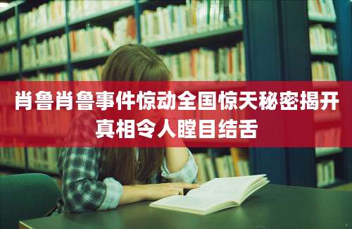肖鲁肖鲁事件惊动全国惊天秘密揭开真相令人瞠目结舌