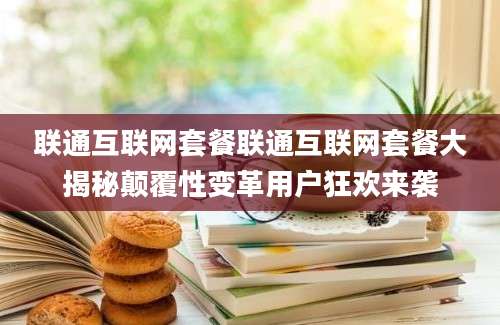 联通互联网套餐联通互联网套餐大揭秘颠覆性变革用户狂欢来袭
