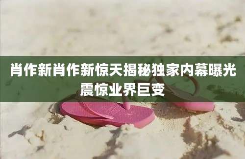 肖作新肖作新惊天揭秘独家内幕曝光震惊业界巨变