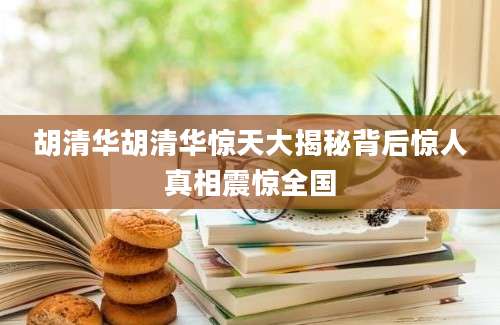 胡清华胡清华惊天大揭秘背后惊人真相震惊全国