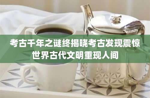 考古千年之谜终揭晓考古发现震惊世界古代文明重现人间