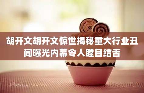 胡开文胡开文惊世揭秘重大行业丑闻曝光内幕令人瞠目结舌