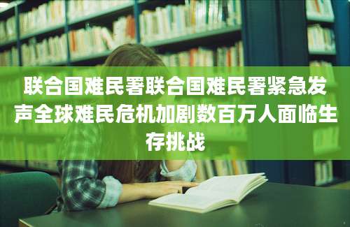 联合国难民署联合国难民署紧急发声全球难民危机加剧数百万人面临生存挑战