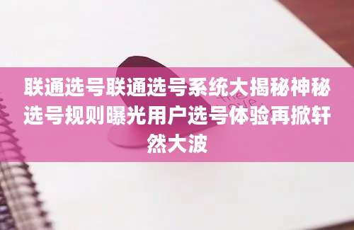联通选号联通选号系统大揭秘神秘选号规则曝光用户选号体验再掀轩然大波