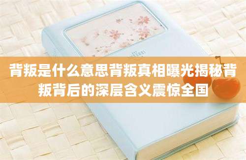 背叛是什么意思背叛真相曝光揭秘背叛背后的深层含义震惊全国
