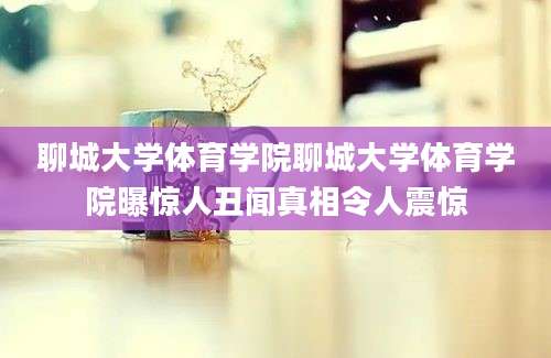 聊城大学体育学院聊城大学体育学院曝惊人丑闻真相令人震惊