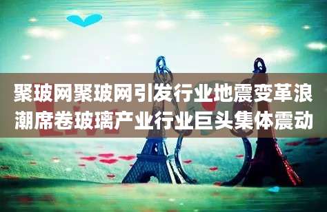 聚玻网聚玻网引发行业地震变革浪潮席卷玻璃产业行业巨头集体震动