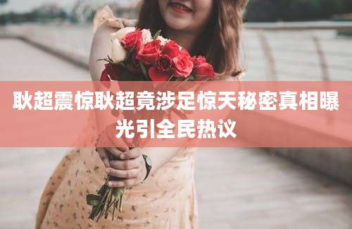 耿超震惊耿超竟涉足惊天秘密真相曝光引全民热议