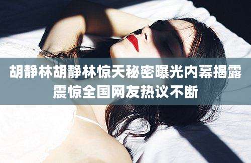 胡静林胡静林惊天秘密曝光内幕揭露震惊全国网友热议不断