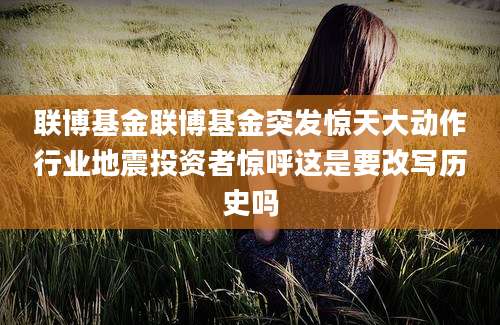 联博基金联博基金突发惊天大动作行业地震投资者惊呼这是要改写历史吗