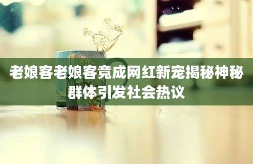 老娘客老娘客竟成网红新宠揭秘神秘群体引发社会热议