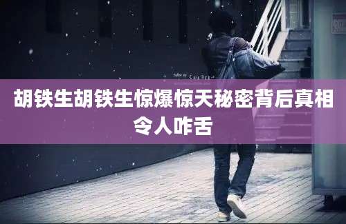 胡铁生胡铁生惊爆惊天秘密背后真相令人咋舌