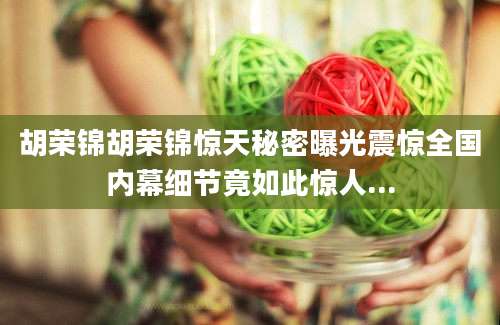 胡荣锦胡荣锦惊天秘密曝光震惊全国内幕细节竟如此惊人...