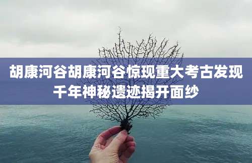 胡康河谷胡康河谷惊现重大考古发现千年神秘遗迹揭开面纱
