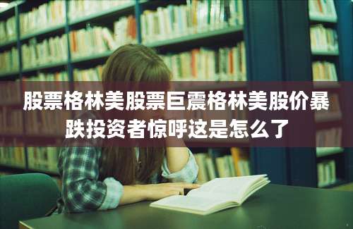 股票格林美股票巨震格林美股价暴跌投资者惊呼这是怎么了
