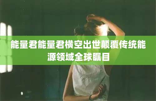 能量君能量君横空出世颠覆传统能源领域全球瞩目