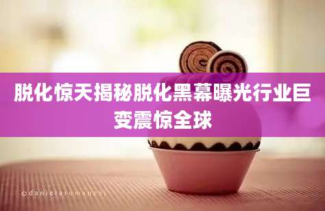 脱化惊天揭秘脱化黑幕曝光行业巨变震惊全球