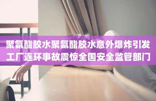 聚氨酯胶水聚氨酯胶水意外爆炸引发工厂连环事故震惊全国安全监管部门