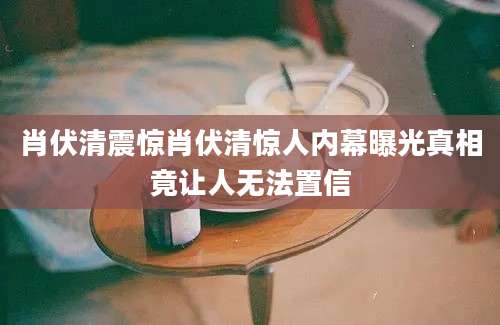 肖伏清震惊肖伏清惊人内幕曝光真相竟让人无法置信