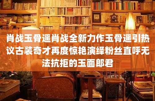 肖战玉骨遥肖战全新力作玉骨遥引热议古装奇才再度惊艳演绎粉丝直呼无法抗拒的玉面郎君