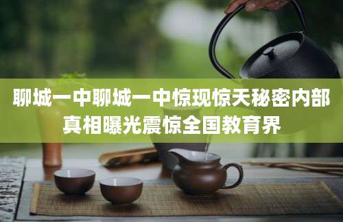 聊城一中聊城一中惊现惊天秘密内部真相曝光震惊全国教育界