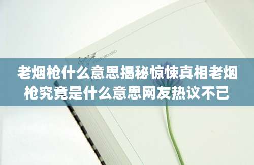 老烟枪什么意思揭秘惊悚真相老烟枪究竟是什么意思网友热议不已