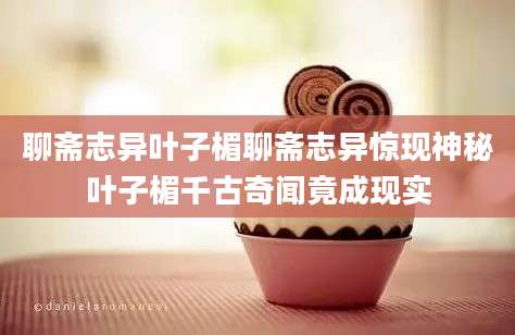 聊斋志异叶子楣聊斋志异惊现神秘叶子楣千古奇闻竟成现实