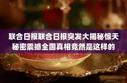 联合日报联合日报突发大揭秘惊天秘密震撼全国真相竟然是这样的