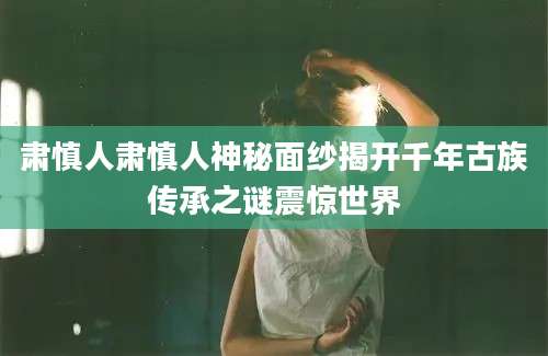 肃慎人肃慎人神秘面纱揭开千年古族传承之谜震惊世界