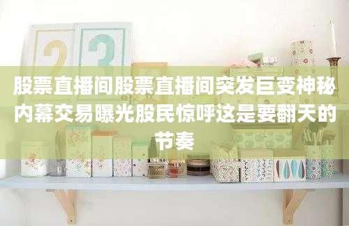 股票直播间股票直播间突发巨变神秘内幕交易曝光股民惊呼这是要翻天的节奏