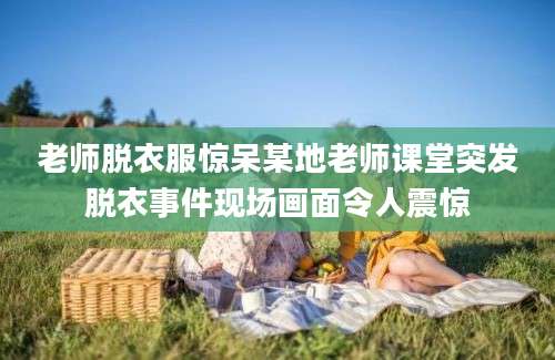 老师脱衣服惊呆某地老师课堂突发脱衣事件现场画面令人震惊
