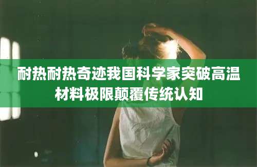 耐热耐热奇迹我国科学家突破高温材料极限颠覆传统认知