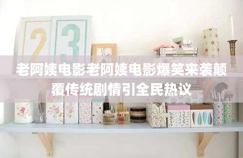 老阿姨电影老阿姨电影爆笑来袭颠覆传统剧情引全民热议