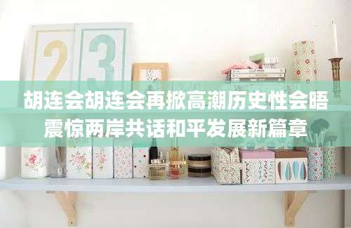 胡连会胡连会再掀高潮历史性会晤震惊两岸共话和平发展新篇章