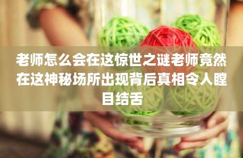 老师怎么会在这惊世之谜老师竟然在这神秘场所出现背后真相令人瞠目结舌