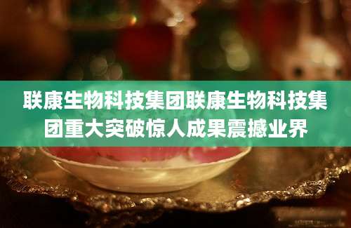联康生物科技集团联康生物科技集团重大突破惊人成果震撼业界
