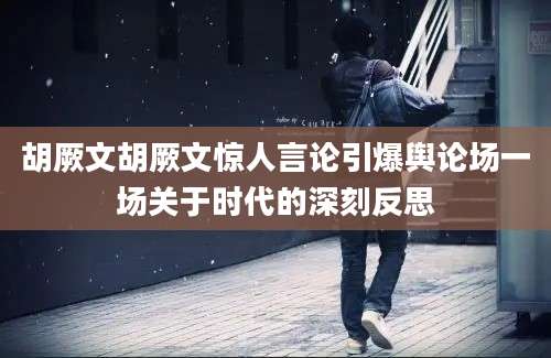 胡厥文胡厥文惊人言论引爆舆论场一场关于时代的深刻反思