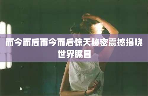 而今而后而今而后惊天秘密震撼揭晓世界瞩目
