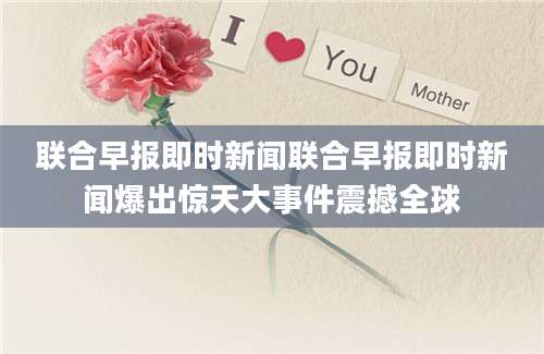 联合早报即时新闻联合早报即时新闻爆出惊天大事件震撼全球