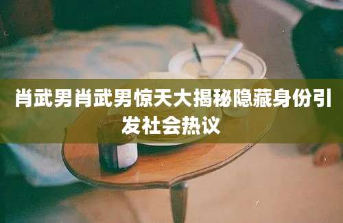 肖武男肖武男惊天大揭秘隐藏身份引发社会热议