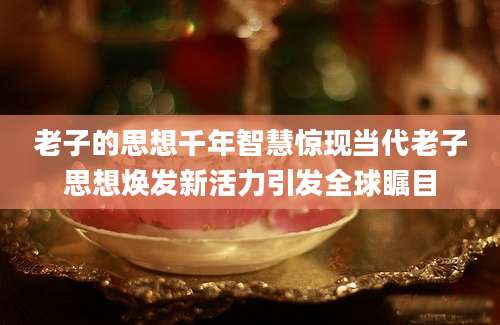 老子的思想千年智慧惊现当代老子思想焕发新活力引发全球瞩目
