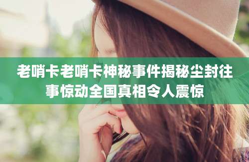 老哨卡老哨卡神秘事件揭秘尘封往事惊动全国真相令人震惊