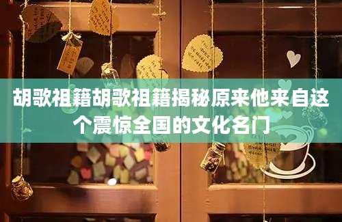 胡歌祖籍胡歌祖籍揭秘原来他来自这个震惊全国的文化名门