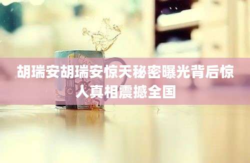 胡瑞安胡瑞安惊天秘密曝光背后惊人真相震撼全国