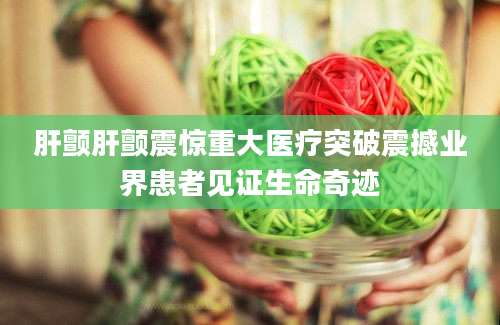肝颤肝颤震惊重大医疗突破震撼业界患者见证生命奇迹