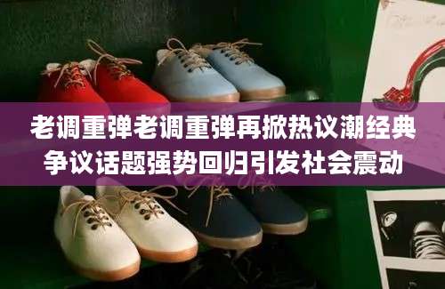 老调重弹老调重弹再掀热议潮经典争议话题强势回归引发社会震动
