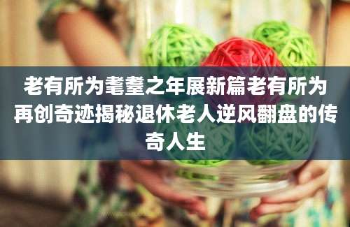 老有所为耄耋之年展新篇老有所为再创奇迹揭秘退休老人逆风翻盘的传奇人生