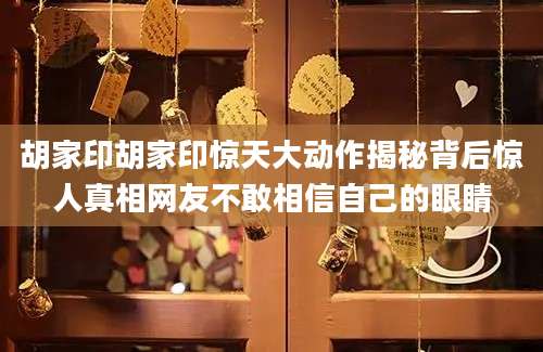胡家印胡家印惊天大动作揭秘背后惊人真相网友不敢相信自己的眼睛
